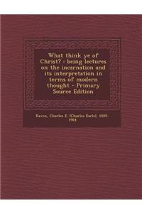 What Think Ye of Christ?: Being Lectures on the Incarnation and Its Interpretation in Terms of Modern Thought