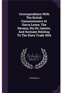 Correspondence With The British Commissioners At Sierra Leone, The Havana, Rio De Janeiro, And Surinam Relating To The Slave Trade 1834