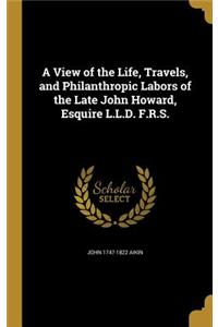 View of the Life, Travels, and Philanthropic Labors of the Late John Howard, Esquire L.L.D. F.R.S.