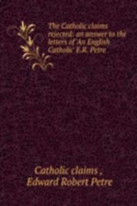 Catholic claims rejected: an answer to the letters of 'An English Catholic' E.R. Petre .