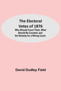 Electoral Votes of 1876; Who Should Count Them, What Should Be Counted, and the Remedy for a Wrong Count