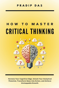 How To Master Critical Thinking: Harness Your Cognitive Edge, Unlock Your Analytical Potential, Transform Ideas into Action, and Achieve Unstoppable Growth.