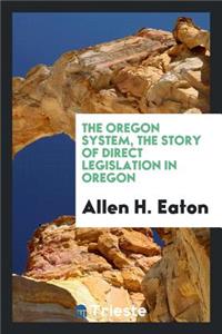 The Oregon System, the Story of Direct Legislation in Oregon; Apresentation of the Methods and Results of the Initiative and Referendum, and Recall, in Oregon, with Studies of the Measures Accepted or Rejected, and Special Chapters on the Direct Pr