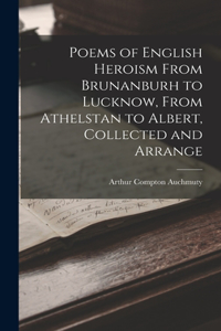 Poems of English Heroism From Brunanburh to Lucknow, From Athelstan to Albert, Collected and Arrange