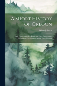 Short History of Oregon; Early Discoveries--The Lewis and Clark Exploration--settlement--government--Indian Wars--progress