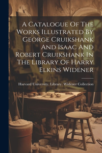 Catalogue Of The Works Illustrated By George Cruikshank And Isaac And Robert Cruikshank In The Library Of Harry Elkins Widener