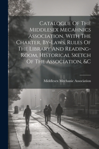 Catalogue Of The Middlesex Mecahnics Association, With The Charter, By-laws, Rules Of The Library And Reading-room, Historical Sketch Of The Association, &c