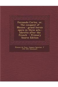 Fernando Cortez, Or, the Conquest of Mexico: Grand Heroic Opera in Three Acts: Libretto After the French