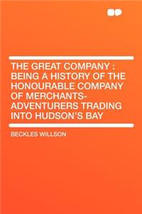 The Great Company: Being a History of the Honourable Company of Merchants-Adventurers Trading Into Hudson's Bay