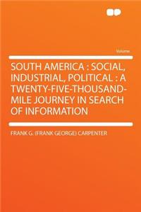 South America: Social, Industrial, Political: A Twenty-Five-Thousand-Mile Journey in Search of Information