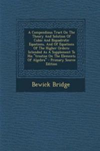 A Compendious Tract on the Theory and Solution of Cubic and Biquadratic Equations, and of Equations of the Higher Orders: Intended as a Supplement to His Treatise on the Elements of Algebra