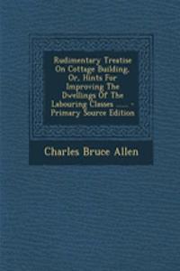 Rudimentary Treatise on Cottage Building, Or, Hints for Improving the Dwellings of the Labouring Classes ......
