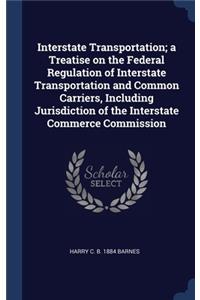 Interstate Transportation; a Treatise on the Federal Regulation of Interstate Transportation and Common Carriers, Including Jurisdiction of the Interstate Commerce Commission