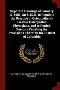 Report of Hearings of January 17, 1907, on S. 5221, to Regulate the Practice of Osteopathy, to License Osteopathic Physicians, and to Punish Persons Violating the Provisions Therof in the District of Columbia