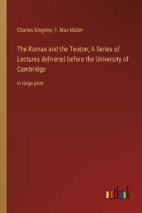 Roman and the Teuton; A Series of Lectures delivered before the University of Cambridge: in large print