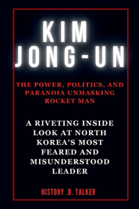 Kim Jong-Un: The Power, Politics, and Paranoia Unmasking Rocket Man: A Riveting Inside Look at North Korea's Most Feared and Misunderstood Leader