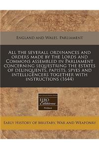 All the Severall Ordinances and Orders Made by the Lords and Commons Assembled in Parliament Concerning Sequestring the Estates of Delinquents, Papists, Spyes and Intelligencers Together with Instructions (1644)