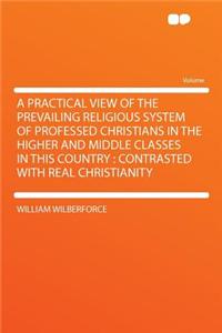 A Practical View of the Prevailing Religious System of Professed Christians in the Higher and Middle Classes in This Country: Contrasted with Real Christianity: Contrasted with Real Christianity