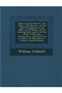 Paper Against Gold: Or, the History and Mystery of the Bank of England, of the Debt, of the Stocks, of the Sinking Fund, and of All the Ot