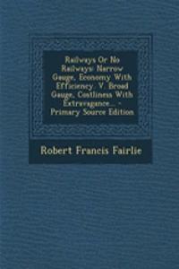 Railways or No Railways: Narrow Gauge, Economy with Efficiency. V. Broad Gauge, Costliness with Extravagance... - Primary Source Edition