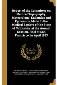Report of the Committee on Medical Topography, Meteorology, Endemics and Epidemics, Made to the Medical Society of the State of California, at the Annual Session, Held at San Francisco, in April 1883