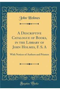 A Descriptive Catalogue of Books, in the Library of John Holmes, F. S. a: With Notices of Authors and Printers (Classic Reprint)