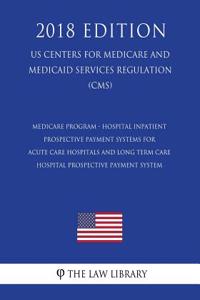 Medicare Program - Hospital Inpatient Prospective Payment Systems for Acute Care Hospitals and Long Term Care Hospital Prospective Payment System (US Centers for Medicare and Medicaid Services Regulation) (CMS) (2018 Edition)