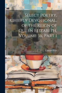 Select Poetry, Chiefly Devotional, of the Reign of Queen Elizabeth, Volume 36, part 1