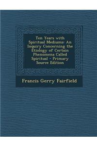 Ten Years with Spiritual Mediums: An Inquiry Concerning the Etiology of Certain Phenomena Called Spiritual