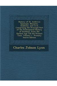 History of St. Andrews: Episcopal, Monastic, Academic, and Civil, Comprising the Principal Part of the Ecclesiastical History of Scotland, from the Earliest Age Till the Present Time, Volume 1