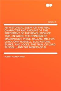 An Historical Essay on the Real Character and Amount of the Precedent of the Revolution of 1688: In Which the Opinions of Mackintosh, Price, Hallam, Mr. Fox, Lord John Russell, Blackstone, Burke, and Locke, the Trial of Lord Russell, and the Merits