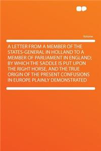 A Letter from a Member of the States-General in Holland to a Member of Parliament in England; By Which the Saddle Is Put Upon the Right Horse, and the True Origin of the Present Confusions in Europe Plainly Demonstrated
