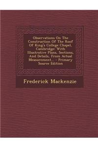 Observations on the Construction of the Roof of King's College Chapel, Cambridge: With Illustrative Plans, Sections, and Details, from Actual Measurem