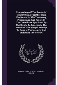 Proceedings of the Senate of Pennsylvania Together with the Record of the Testimony, Proceedings, and Report of the Committee, Appointed by the Senate to Investigate the Matter of the Alleged Attempt to Corrupt the Integrity and Influence the Vote