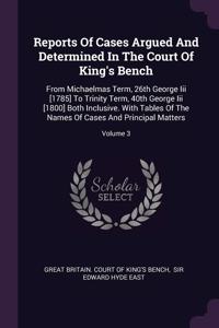 Reports Of Cases Argued And Determined In The Court Of King's Bench: From Michaelmas Term, 26th George Iii [1785] To Trinity Term, 40th George Iii [1800] Both Inclusive. With Tables Of The Names Of Cases And Principal