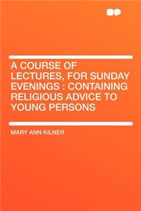 A Course of Lectures, for Sunday Evenings: Containing Religious Advice to Young Persons