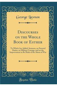 Discourses on the Whole Book of Esther: To Which Are Added, Sermons, on Parental Duties, on Military Courage, and on the Improvement to Be Made of the Alarm of War (Classic Reprint): To Which Are Added, Sermons, on Parental Duties, on Military Courage, and on the Improvement to Be Made of the Alarm of War (Classic Reprint)