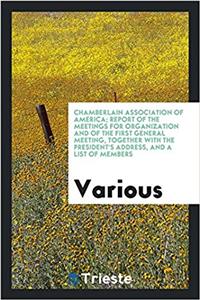 Chamberlain Association of America; Report of the Meetings for Organization and of the First General Meeting, Together with the President's Address, and a List of Members