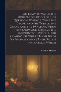 Essay Towards the Probable Solution of This Question, Whence Come the Stork and the Turtle, the Crane and the Swallow, When They Know and Observe the [A]Ppointed Time of Their Coming, Or Where Those Birds Do Probably Make Their Recess and Abode, Wh
