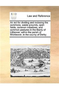An act for dividing and inclosing the commons, waste grounds, open fields, common meadows, and common pastures in the liberty of Littleover, within the parish of Mickleover, in the county of Derby.