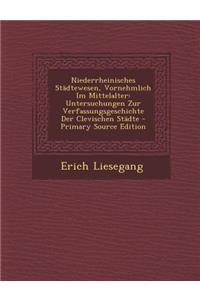 Niederrheinisches Stadtewesen, Vornehmlich Im Mittelalter: Untersuchungen Zur Verfassungsgeschichte Der Clevischen Stadte