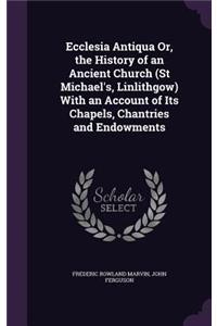 Ecclesia Antiqua Or, the History of an Ancient Church (St Michael's, Linlithgow) With an Account of Its Chapels, Chantries and Endowments