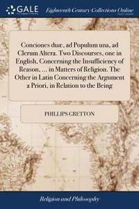 Conciones Duæ, Ad Populum Una, Ad Clerum Altera. Two Discourses, One in English, Concerning the Insufficiency of Reason, ... in Matters of Religion. the Other in Latin Concerning the Argument a Priori, in Relation to the Being