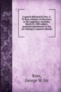 speech delivered by Hon. G.W. Ross, minister of education, in the Legislative Assembly, March 25, 1890 subject, proposed amendments to the act relating to separate schools