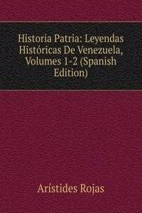 Historia Patria: Leyendas Historicas De Venezuela, Volumes 1-2 (Spanish Edition)