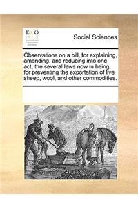 Observations on a bill, for explaining, amending, and reducing into one act, the several laws now in being, for preventing the exportation of live sheep, wool, and other commodities.