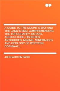 A Guide to the Mount's Bay and the Land's End; Comprehending the Topography, Botany, Agriculture, Fisheries, Antiquities, Mining, Mineralogy and Geology of Western Cornwall