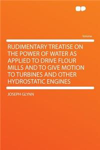 Rudimentary Treatise on the Power of Water as Applied to Drive Flour Mills and to Give Motion to Turbines and Other Hydrostatic Engines