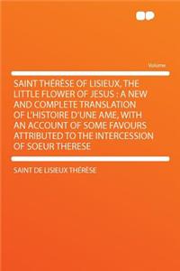 Saint Therese of Lisieux, the Little Flower of Jesus: A New and Complete Translation of L'Histoire D'Une AME, with an Account of Some Favours Attributed to the Intercession of Soeur Therese