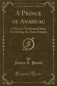 A Prince of Anahuac: A Histori-Traditional Story Antedating the Aztec Empire (Classic Reprint)